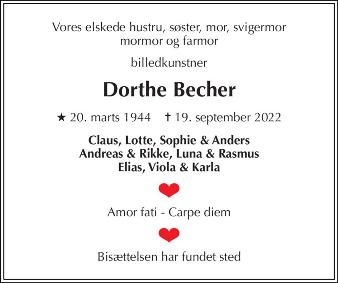 Vores elskede hustru, søster, mor, svigermor mormor og farmor 
billedkunstner 
Dorthe Becher 
★​ 20. marts 1944​    ✝​ 19. september 2022 
Claus, Lotte, Sophie & Anders Andreas & Rikke, Luna & Rasmus Elias, Viola & Karla 
Amor fati - Carpe diem 
Bisættelsen har fundet sted