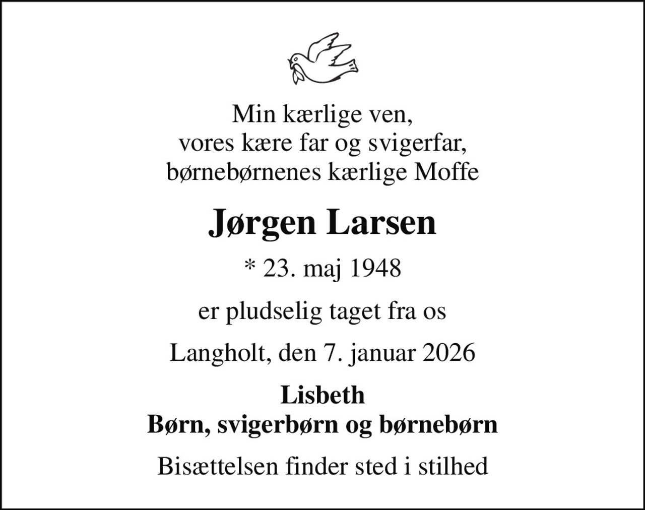 Min kærlige ven, vores kære far og svigerfar, børnebørnenes kærlige Moffe
Jørgen Larsen
* 23. maj 1948
er pludselig taget fra os
Langholt, den 7. januar 2026
Lisbeth Børn, svigerbørn og børnebørn
Bisættelsen finder sted i stilhed