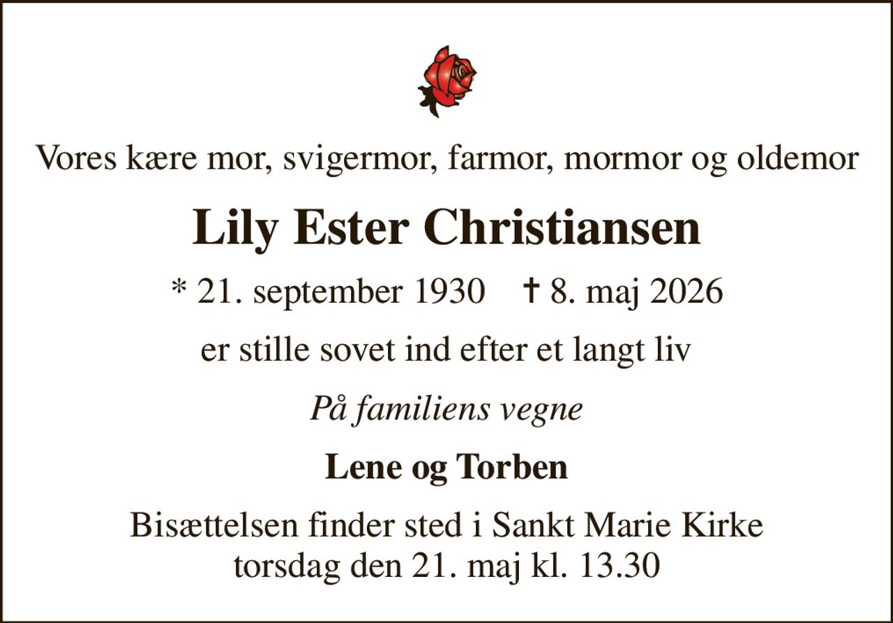 Vores kære mor, svigermor, farmor, mormor og oldemor
Lily Ester Christiansen
* 21. september 1930    ✝ 8. maj 2026
er stille sovet ind efter et langt liv
På familiens vegne
Lene og Torben
Bisættelsen finder sted i Sankt Marie Kirke  torsdag den 21. maj kl. 13.30