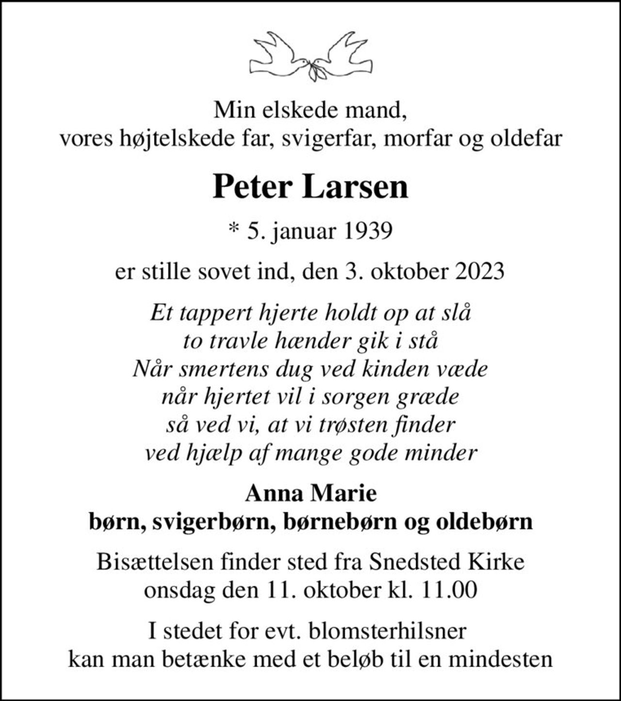 Min elskede mand, vores højtelskede far, svigerfar, morfar og oldefar
Peter Larsen
* 5. januar 1939
er stille sovet ind, den 3. oktober 2023
Et tappert hjerte holdt op at slå to travle hænder gik i stå Når smertens dug ved kinden væde når hjertet vil i sorgen græde så ved vi, at vi trøsten finder ved hjælp af mange gode minder
Anna Marie børn, svigerbørn, børnebørn og oldebørn
Bisættelsen finder sted fra Snedsted Kirke  onsdag den 11. oktober kl. 11.00 
I stedet for evt. blomsterhilsner  kan man betænke med et beløb til en mindesten