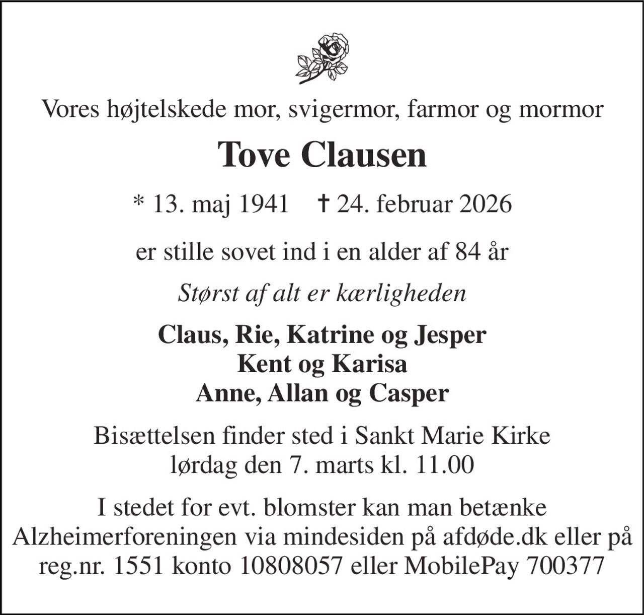 Vores højtelskede mor, svigermor, farmor og mormor 
Tove Clausen 
* 13. maj 1941    ✝ 24. februar 2026 
er stille sovet ind i en alder af 84 år 
Størst af alt er kærligheden 
Claus, Rie, Katrine og Jesper Kent og Karisa Anne, Allan og Casper 
Bisættelsen finder sted i Sankt Marie Kirke lørdag den 7. marts kl. 11.00 
I stedet for evt. blomster kan man betænke Alzheimerforeningen via mindesiden på afdøde.dk eller på reg.nr. 1551 konto 10808057 eller MobilePay 700377