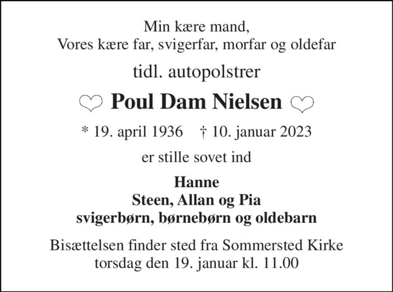 Min kære mand, Vores kære far, svigerfar, morfar og oldefar 
tidl. autopolstrer 
Poul Dam Nielsen 
*​ 19. april 1936​    †​ 10. januar 2023 
er stille sovet ind 
Hanne Steen, Allan og Pia svigerbørn, børnebørn og oldebarn 
Bisættelsen​ finder sted fra Sommersted Kirke​ torsdag den 19. januar​ kl. 11.00