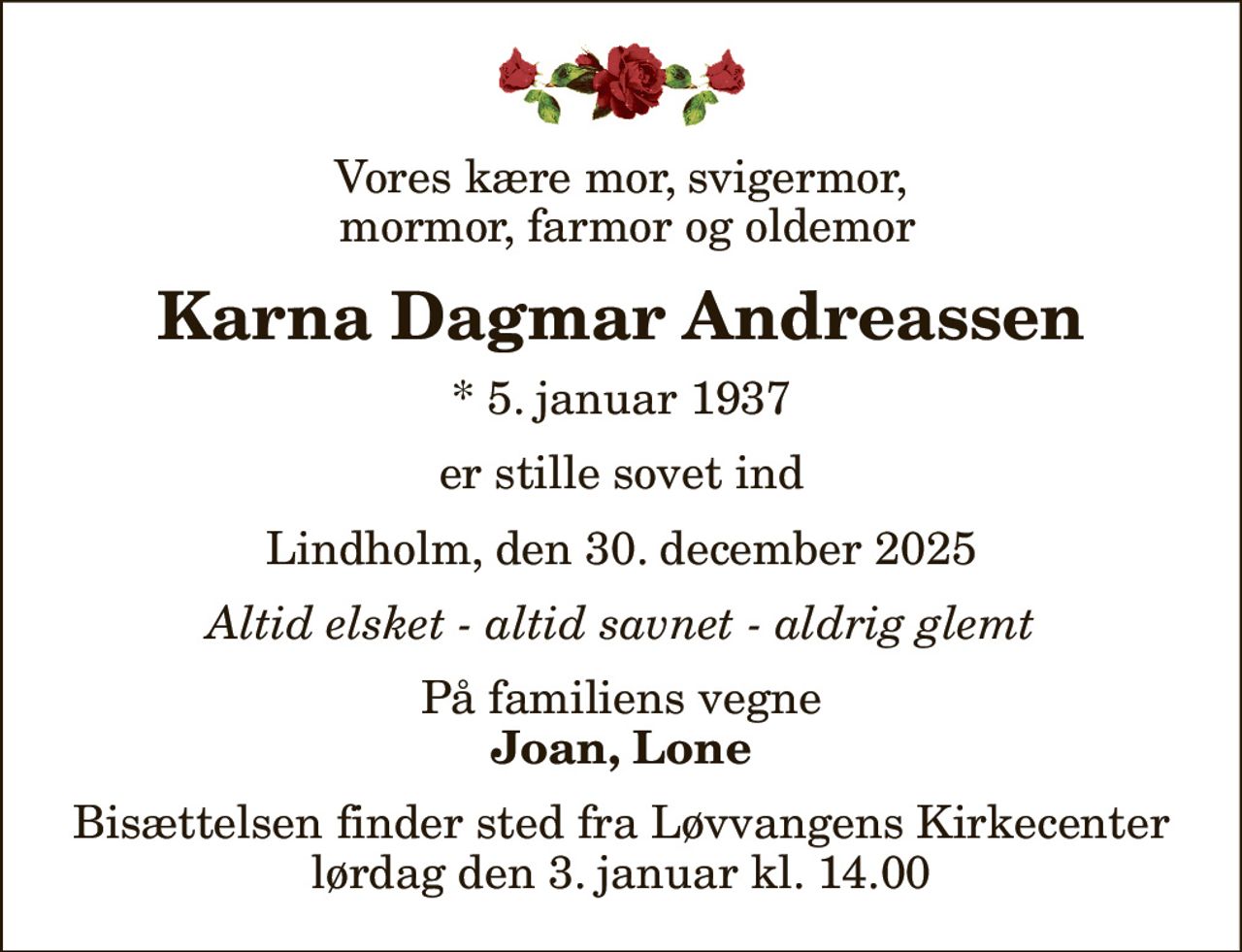 Vores kære mor, svigermor,  mormor, farmor og oldemor
Karna Dagmar Andreassen
* 5. januar 1937
er stille sovet ind
Lindholm, den 30. december 2025
Altid elsket - altid savnet - aldrig glemt
På familiens vegne
Joan, Lone
Bisættelsen finder sted fra Løvvangens Kirkecenter  lørdag den 3. januar kl. 14.00