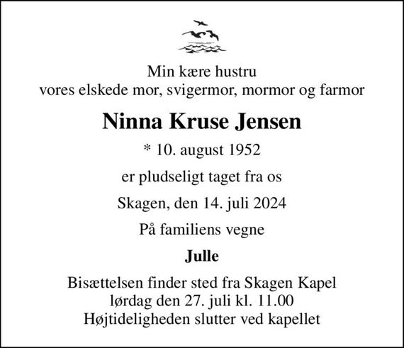 Min kære hustru vores elskede mor, svigermor, mormor og farmor
Ninna Kruse Jensen
* 10. august 1952
er pludseligt taget fra os
Skagen, den 14. juli 2024
På familiens vegne
Julle
Bisættelsen finder sted fra Skagen Kapel  lørdag den 27. juli kl. 11.00  Højtideligheden slutter ved kapellet