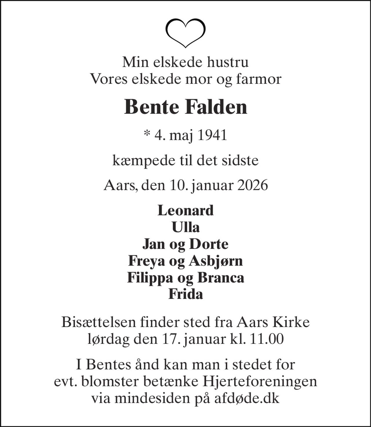 Min elskede hustru Vores elskede mor og farmor 
Bente Falden 
*​ 4. maj 1941 
kæmpede til det sidste 
Aars, den 10. januar 2026 
Leonard Ulla Jan og Dorte Freya og Asbjørn Filippa og Branca Frida 
Bisættelsen​ finder sted fra Aars Kirke​ lørdag den 17. januar​ kl. 11.00 
I Bentes ånd kan man i stedet for evt. blomster betænke Hjerteforeningen via mindesiden på afdøde.dk