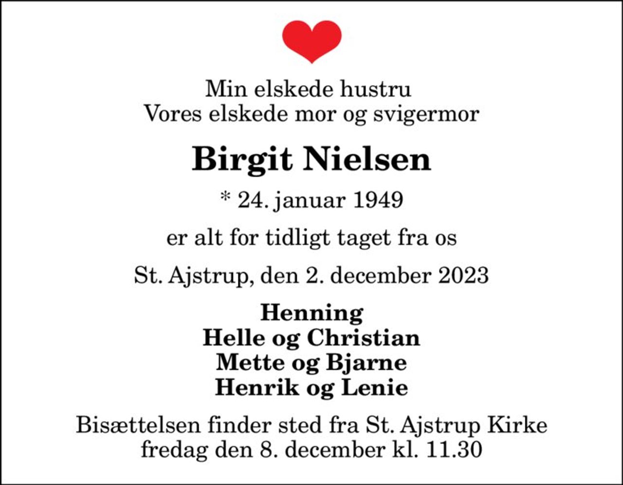 Min elskede hustru  Vores elskede mor og svigermor
Birgit Nielsen
* 24. januar 1949
er alt for tidligt taget fra os
St. Ajstrup, den 2. december 2023
Henning Helle og Christian Mette og Bjarne Henrik og Lenie
Bisættelsen finder sted fra St. Ajstrup Kirke  fredag den 8. december kl. 11.30