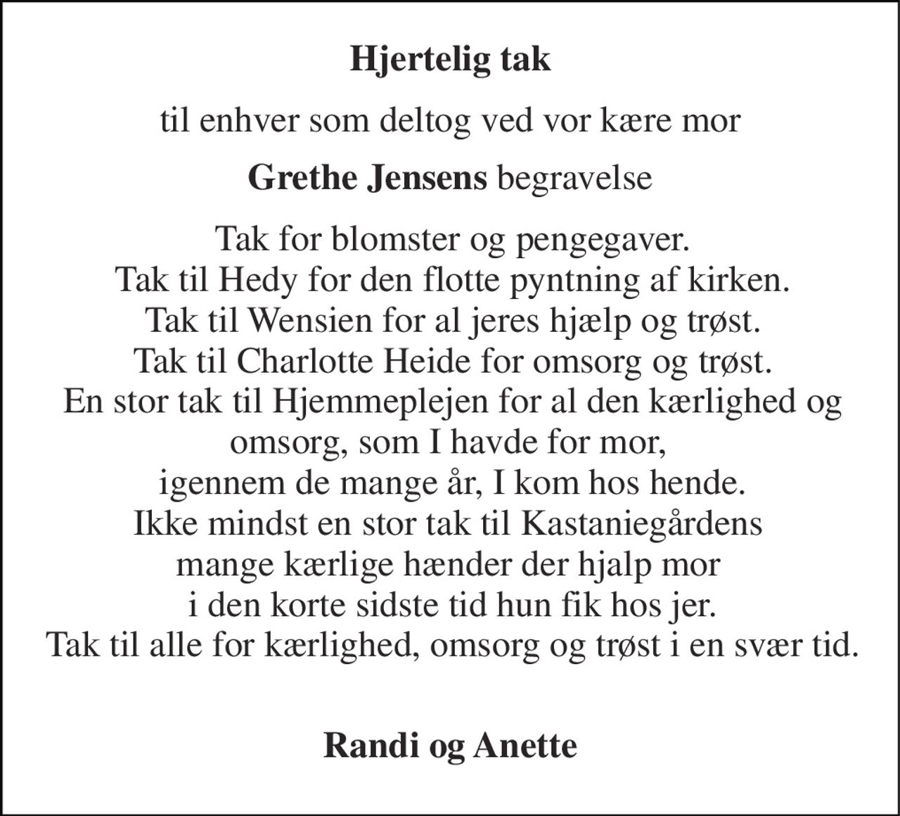 Hjertelig tak 
til enhver som deltog ved vor kære mor 
Grethe Jensens begravelse 
Tak for blomster og pengegaver. Tak til Hedy for den flotte pyntning af kirken. Tak til Wensien for al jeres hjælp og trøst. Tak til Charlotte Heide for omsorg og trøst. En stor tak til Hjemmeplejen for al den kærlighed og omsorg, som I havde for mor,  igennem de mange år, I kom hos hende. Ikke mindst en stor tak til Kastaniegårdens  mange kærlige hænder der hjalp mor  i den korte sidste tid hun fik hos jer. Tak til alle for kærlighed, omsorg og trøst i en svær tid.  
Randi og Anette