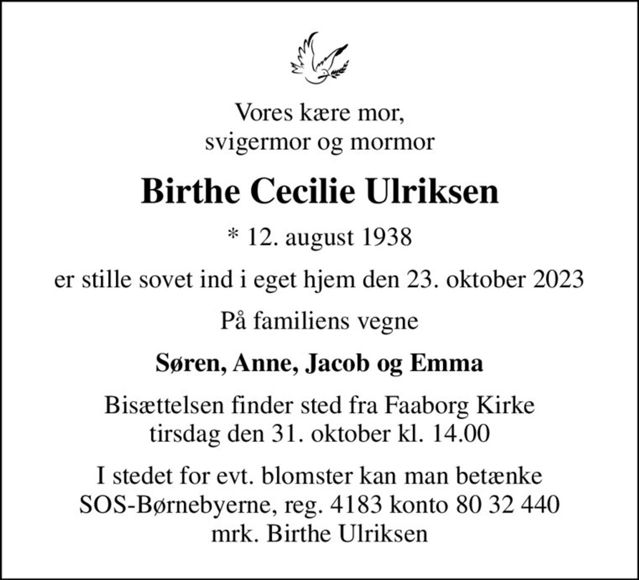 Vores kære mor, svigermor og mormor
Birthe Cecilie Ulriksen
* 12. august 1938
er stille sovet ind i eget hjem den 23. oktober 2023
På familiens vegne
Søren, Anne, Jacob og Emma
Bisættelsen finder sted fra Faaborg Kirke  tirsdag den 31. oktober kl. 14.00 
I stedet for evt. blomster kan man betænke SOS-Børnebyerne, reg. 4183 konto 80 32 440 mrk. Birthe Ulriksen