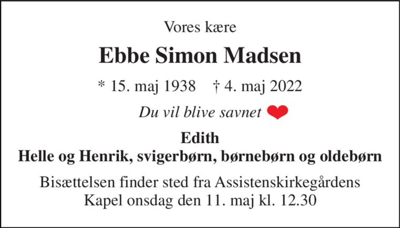Ebbe Simon Madsen 
*​ 15. maj 1938​    †​ 4. maj 2022 
Du vil blive savnet 
Edith Helle og Henrik, svigerbørn og børnebørn 
Bisættelsen​ finder sted fra Assistenskirkegårdens​ Kapel onsdag den 11. maj​ kl. 12.30