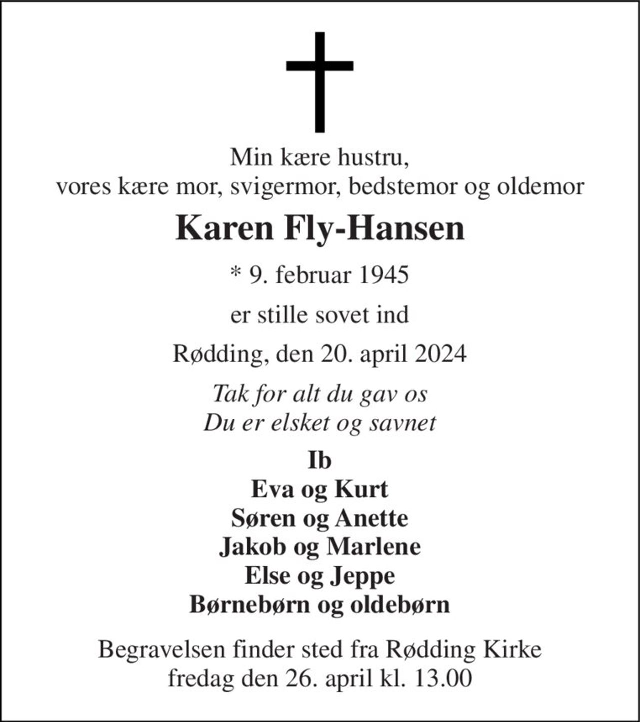 Min kære hustru, vores kære mor, svigermor, bedstemor og oldemor 
Karen Fly-Hansen 
*​ 9. februar 1945 
er stille sovet ind 
Rødding, den 20. april 2024 
Tak for alt du gav os Du er elsket og savnet 
Ib Eva og Kurt Søren og Anette Jakob og Marlene Else og Jeppe Børnebørn og oldebørn 
Begravelsen​ finder sted fra Rødding Kirke​ fredag den 26. april​ kl. 13.00