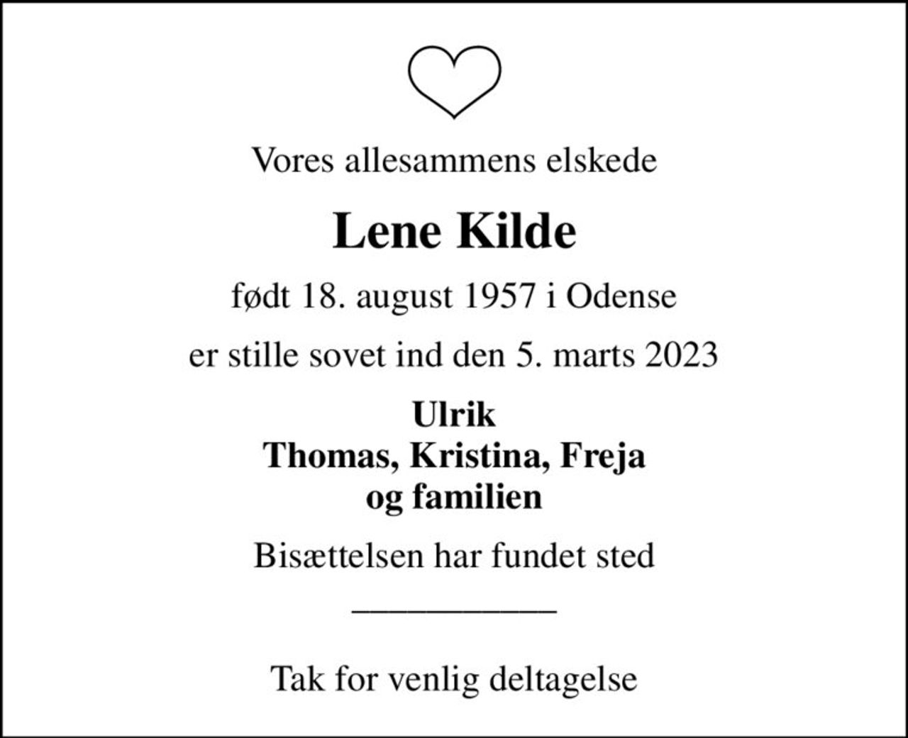 Vores allesammens elskede
Lene Kilde
født 18. august 1957 i Odense
er stille sovet ind den 5. marts 2023
Ulrik Thomas, Kristina, Freja og familien
Bisættelsen har fundet sted ___________  Tak for venlig deltagelse