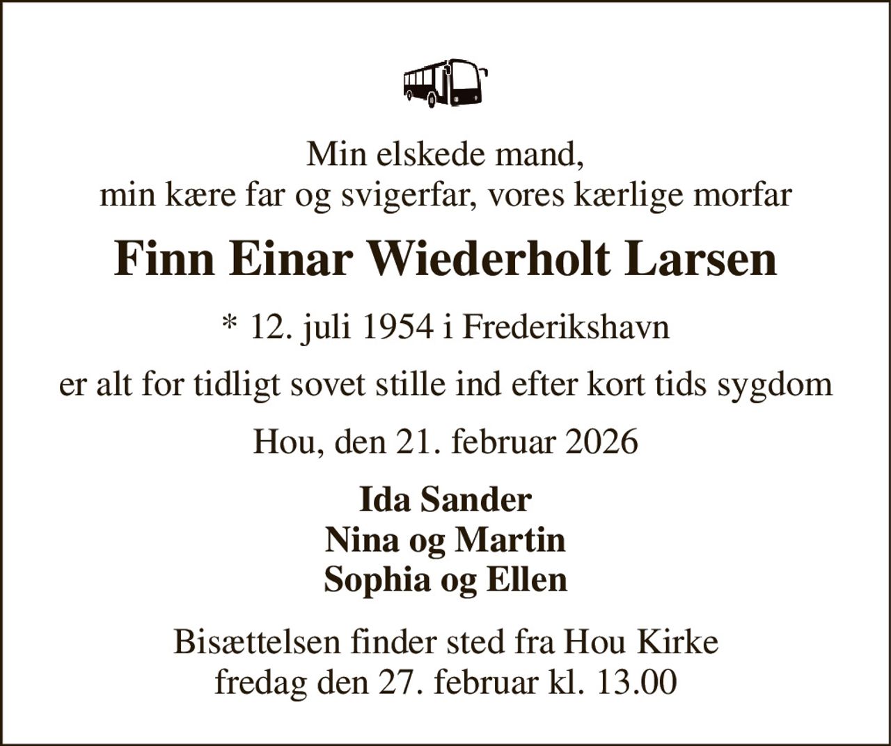 Min elskede mand, min kære far og svigerfar, vores kærlige morfar 
Finn Einar Wiederholt Larsen 
* 12. juli 1954 i Frederikshavn 
er alt for tidligt sovet stille ind efter kort tids sygdom 
Hou, den 21. februar 2026 
Ida Sander Nina og Martin Sophia og Ellen 
Bisættelsen finder sted fra Hou Kirke fredag den 27. februar kl. 13.00