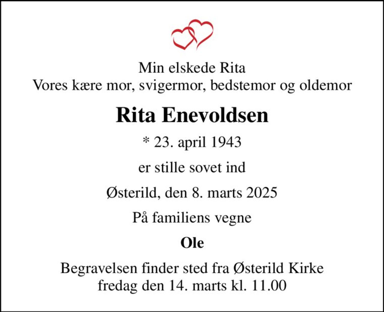 Min elskede Rita Vores kære mor, svigermor, bedstemor og oldemor
Rita Enevoldsen
* 23. april 1943
er stille sovet ind
Østerild, den 8. marts 2025
På familiens vegne
Ole
Begravelsen finder sted fra Østerild Kirke  fredag den 14. marts kl. 11.00