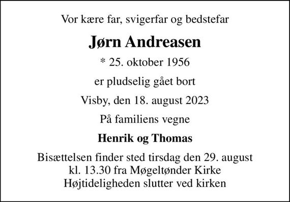 Vor kære far, svigerfar og bedstefar
Jørn Andreasen
* 25. oktober 1956
er pludselig gået bort
Visby, den 18. august 2023
På familiens vegne
Henrik og Thomas
Bisættelsen finder sted tirsdag den 29. august kl. 13.30 fra Møgeltønder Kirke Højtideligheden slutter ved kirken