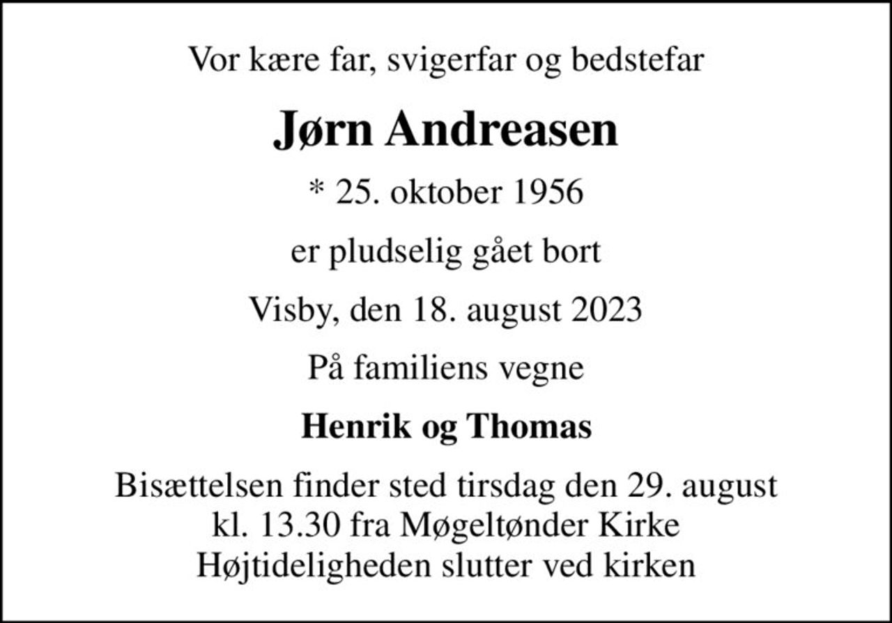 Vor kære far, svigerfar og bedstefar
Jørn Andreasen
* 25. oktober 1956
er pludselig gået bort
Visby, den 18. august 2023
På familiens vegne
Henrik og Thomas
Bisættelsen finder sted tirsdag den 29. august kl. 13.30 fra Møgeltønder Kirke Højtideligheden slutter ved kirken