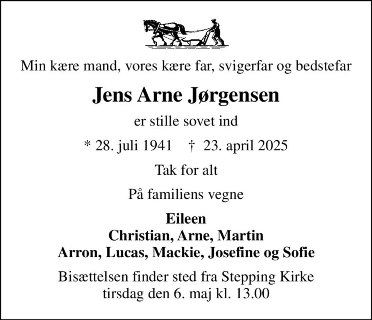 Min kære mand, vores kære far, svigerfar og bedstefar
Jens Arne Jørgensen
er stille sovet ind
* 28. juli 1941    ✝ 23. april 2025
Tak for alt
På familiens vegne
Eileen Christian, Arne, Martin Arron, Lucas, Mackie, Josefine og Sofie
Bisættelsen finder sted fra Stepping Kirke  tirsdag den 6. maj kl. 13.00