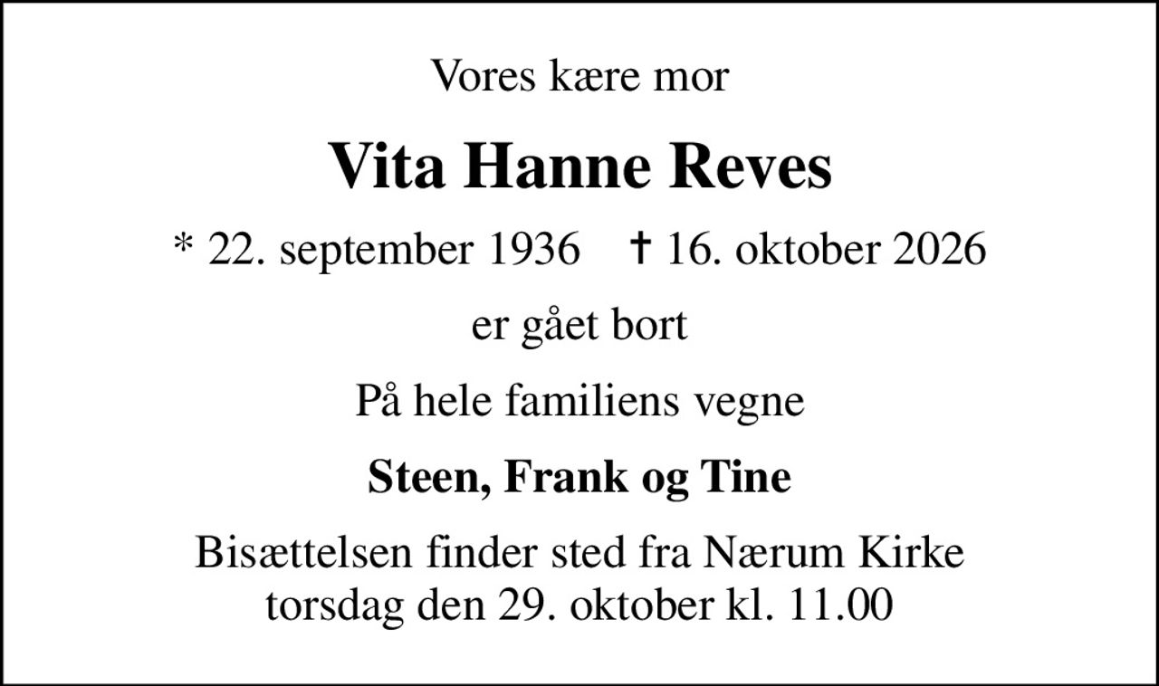 Vores kære mor
Vita Hanne Reves
* 22. september 1936    ✝ 16. oktober 2026
er gået bort
På hele familiens vegne
Steen, Frank og Tine
Bisættelsen finder sted fra Nærum Kirke  torsdag den 29. oktober kl. 11.00