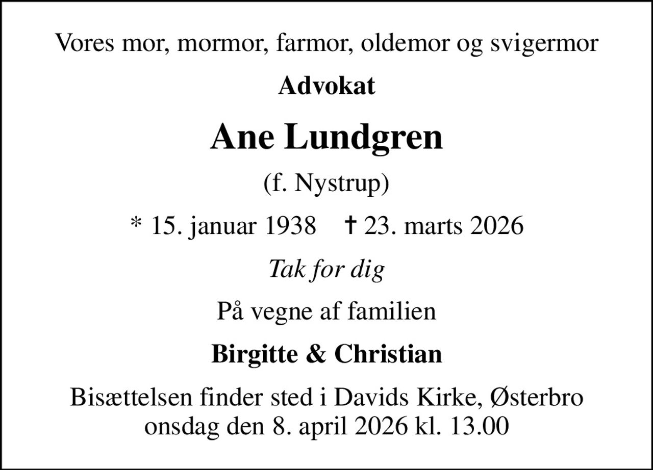 Vores mor, mormor, farmor, oldemor og svigermor
Advokat
Ane Lundgren
(f. Nystrup)
* 15. januar 1938    ✝ 23. marts 2026
Tak for dig
På vegne af familien
Birgitte & Christian
Bisættelsen finder sted i Davids Kirke, Østerbro onsdag den 8. april 2026 kl. 13.00