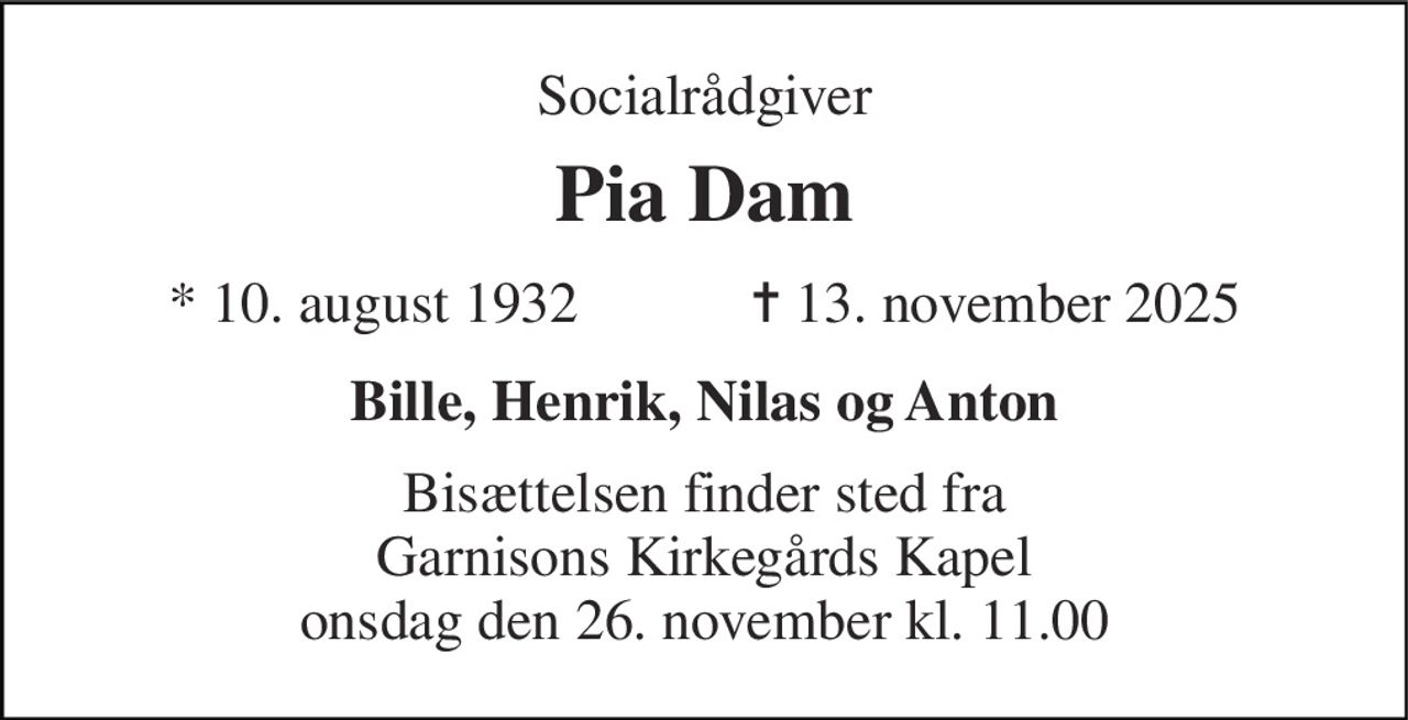 Socialrådgiver 
Pia Dam 
*​ 10. august 1932​            ✝​ 13. november 2025 
Bille, Henrik, Nilas og Anton 
Bisættelsen finder sted fra Garnisons Kirkegårds Kapel onsdag den 26. november kl. 11.00