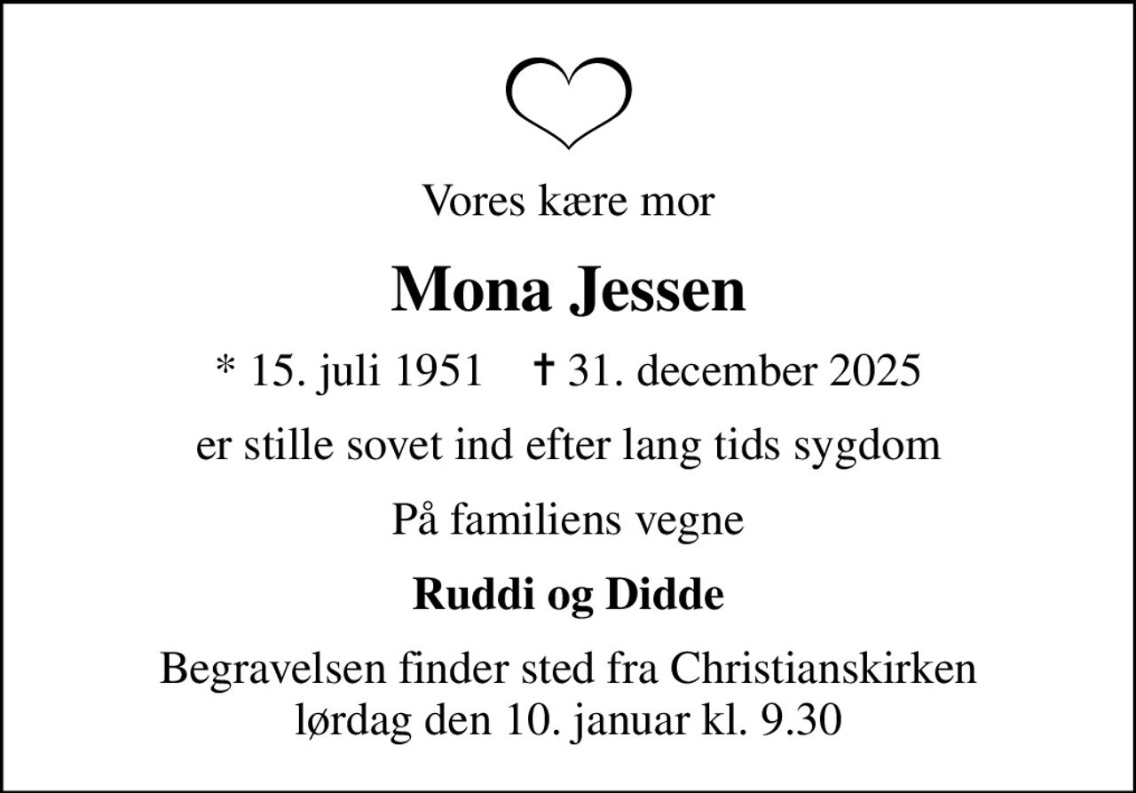 Vores kære mor
Mona Jessen
* 15. juli 1951    ✝ 31. december 2025
er stille sovet ind efter lang tids sygdom
På familiens vegne
Ruddi og Didde
Begravelsen finder sted fra Christianskirken  lørdag den 10. januar kl. 9.30