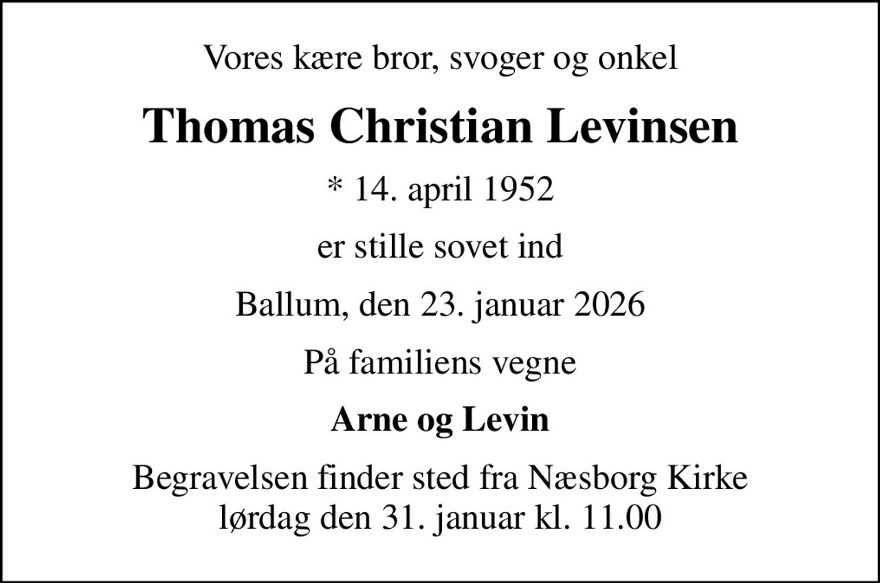Vores kære bror, svoger og onkel
Thomas Christian Levinsen
* 14. april 1952
er stille sovet ind
Ballum, den 23. januar 2026
På familiens vegne
Arne og Levin
Begravelsen finder sted fra Næsborg Kirke  lørdag den 31. januar kl. 11.00