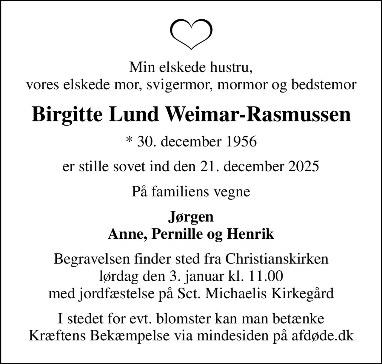 Min elskede hustru, vores elskede mor, svigermor, mormor og bedstemor
Birgitte Lund Weimar-Rasmussen
* 30. december 1956
er stille sovet ind den 21. december 2025
På familiens vegne
Jørgen Anne, Pernille og Henrik
Begravelsen finder sted fra Christianskirken  lørdag den 3. januar kl. 11.00  med jordfæstelse på Sct. Michaelis Kirkegård
I stedet for evt. blomster kan man betænke
					Kræftens Bekæmpelse via mindesiden på afdøde.dk