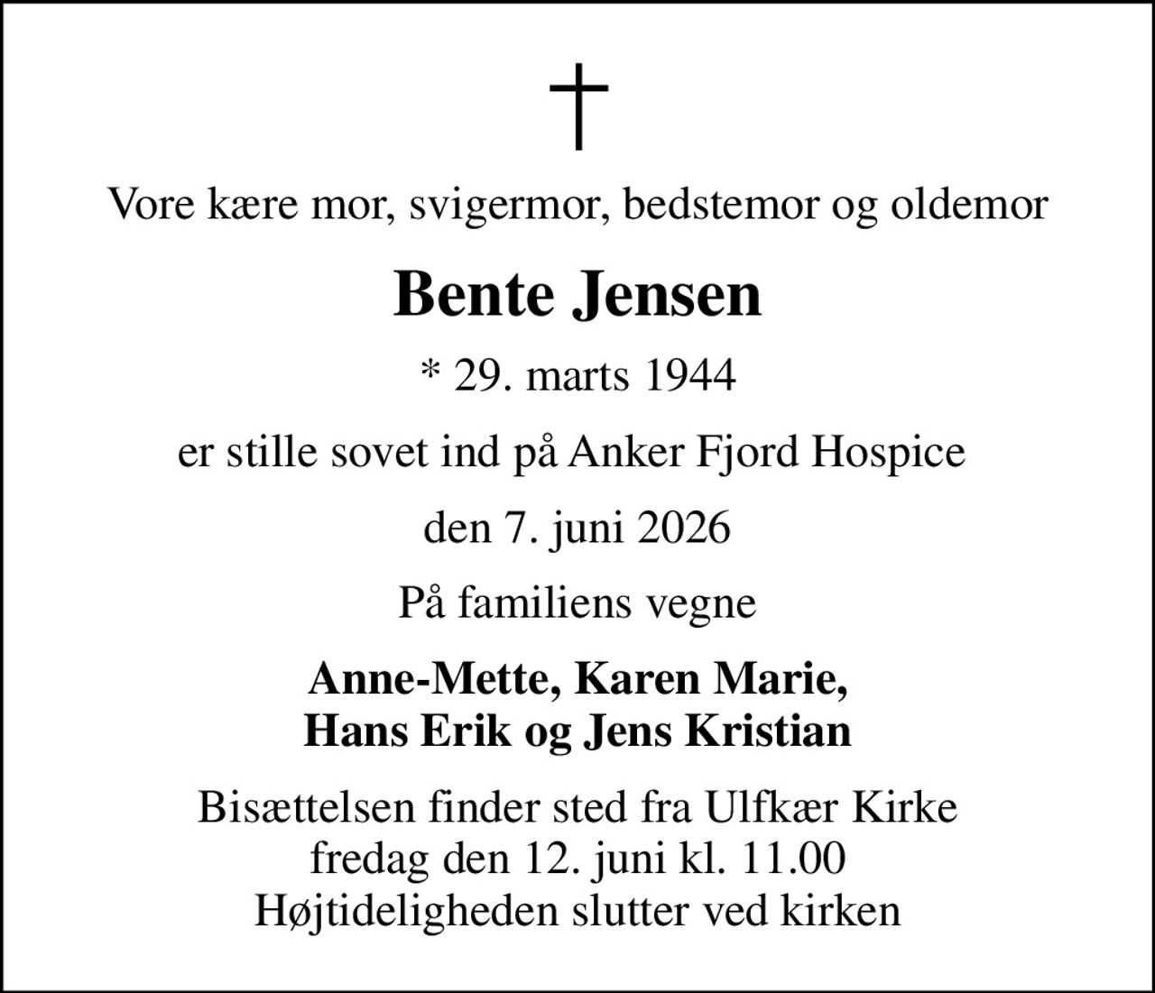 Vore kære mor, svigermor, bedstemor og oldemor
Bente Jensen
* 29. marts 1944
er stille sovet ind på Anker Fjord Hospice 
den 7. juni 2026
På familiens vegne
Anne-Mette, Karen Marie, Hans Erik og Jens Kristian
Bisættelsen finder sted fra Ulfkær Kirke  fredag den 12. juni kl. 11.00  Højtideligheden slutter ved kirken
