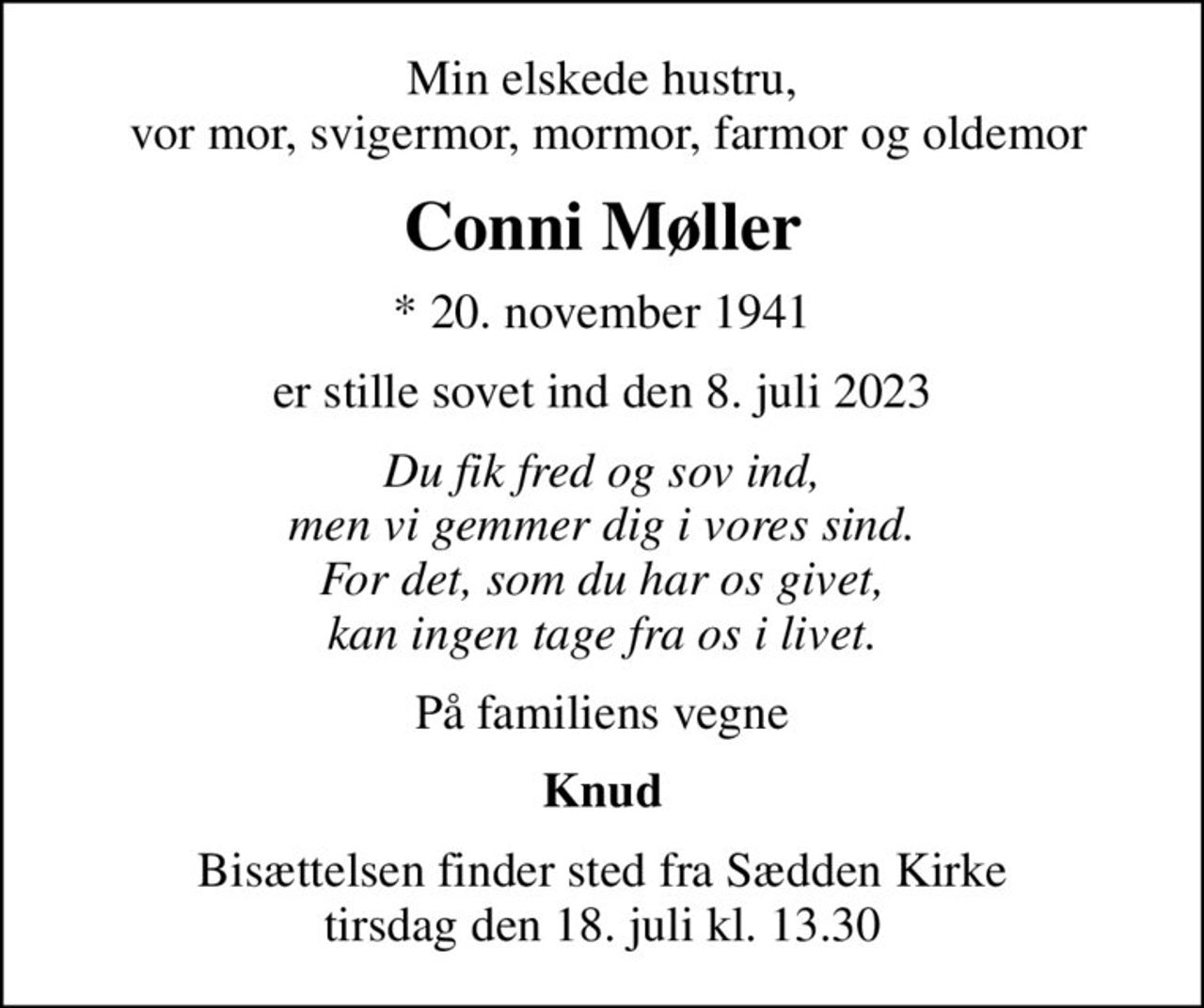 Min elskede hustru,  vor mor, svigermor, mormor, farmor og oldemor
Conni Møller
* 20. november 1941
er stille sovet ind den 8. juli 2023
Du fik fred og sov ind, men vi gemmer dig i vores sind. For det, som du har os givet, kan ingen tage fra os i livet.
På familiens vegne
Knud
Bisættelsen finder sted fra Sædden Kirke  tirsdag den 18. juli kl. 13.30