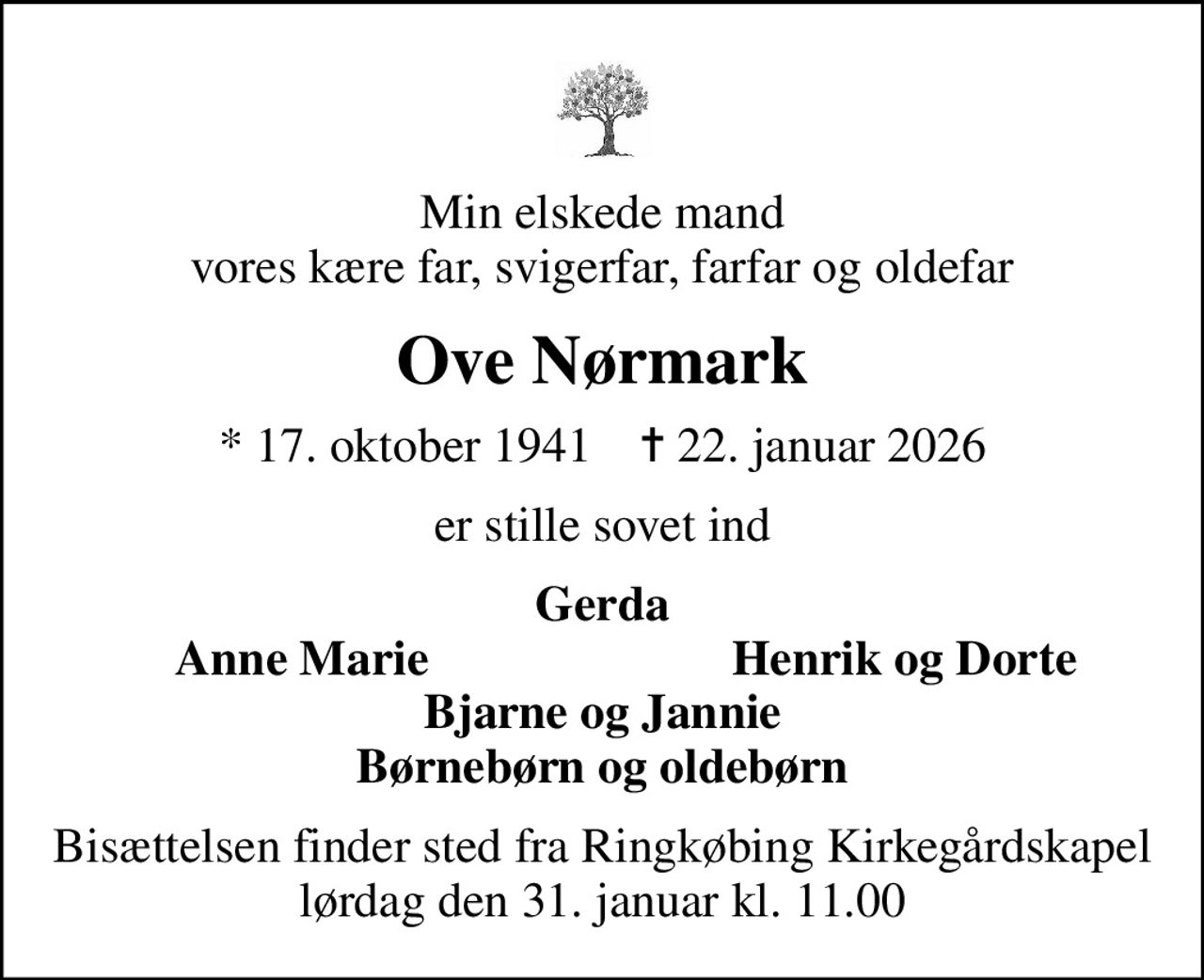 Min elskede mand vores kære far, svigerfar, farfar og oldefar
Ove Nørmark
* 17. oktober 1941    ✝ 22. januar 2026
er stille sovet ind
Gerda
Anne Marie
Henrik og Dorte
Bisættelsen finder sted fra Ringkøbing Kirkegårdskapel  lørdag den 31. januar kl. 11.00