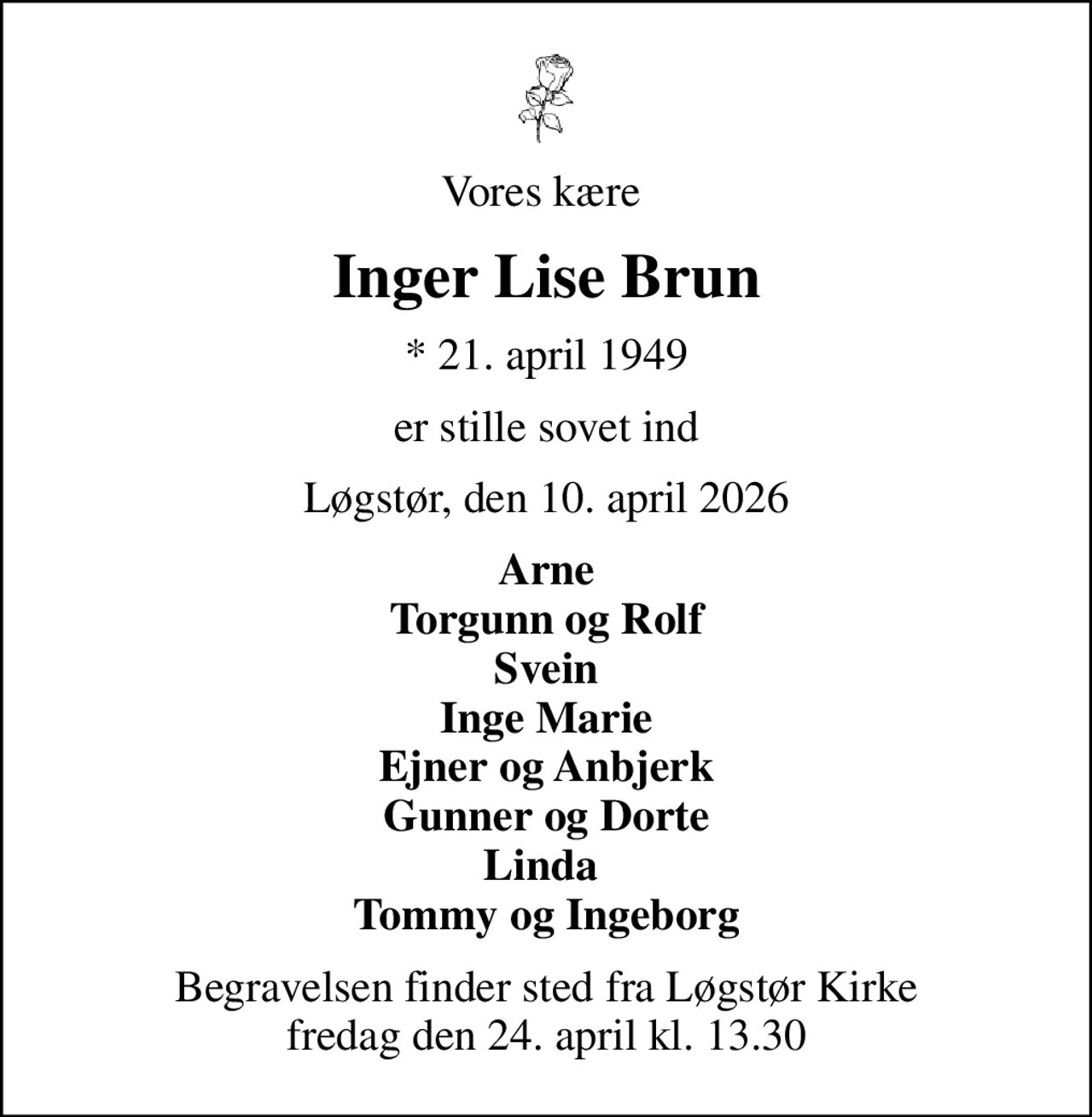 Vores kære 
Inger Lise Brun
* 21. april 1949
er stille sovet ind
Løgstør, den 10. april 2026
Arne Torgunn og Rolf Svein Inge Marie Ejner og Anbjerk Gunner og Dorte Linda  Tommy og Ingeborg
Begravelsen finder sted fra Løgstør Kirke  fredag den 24. april kl. 13.30