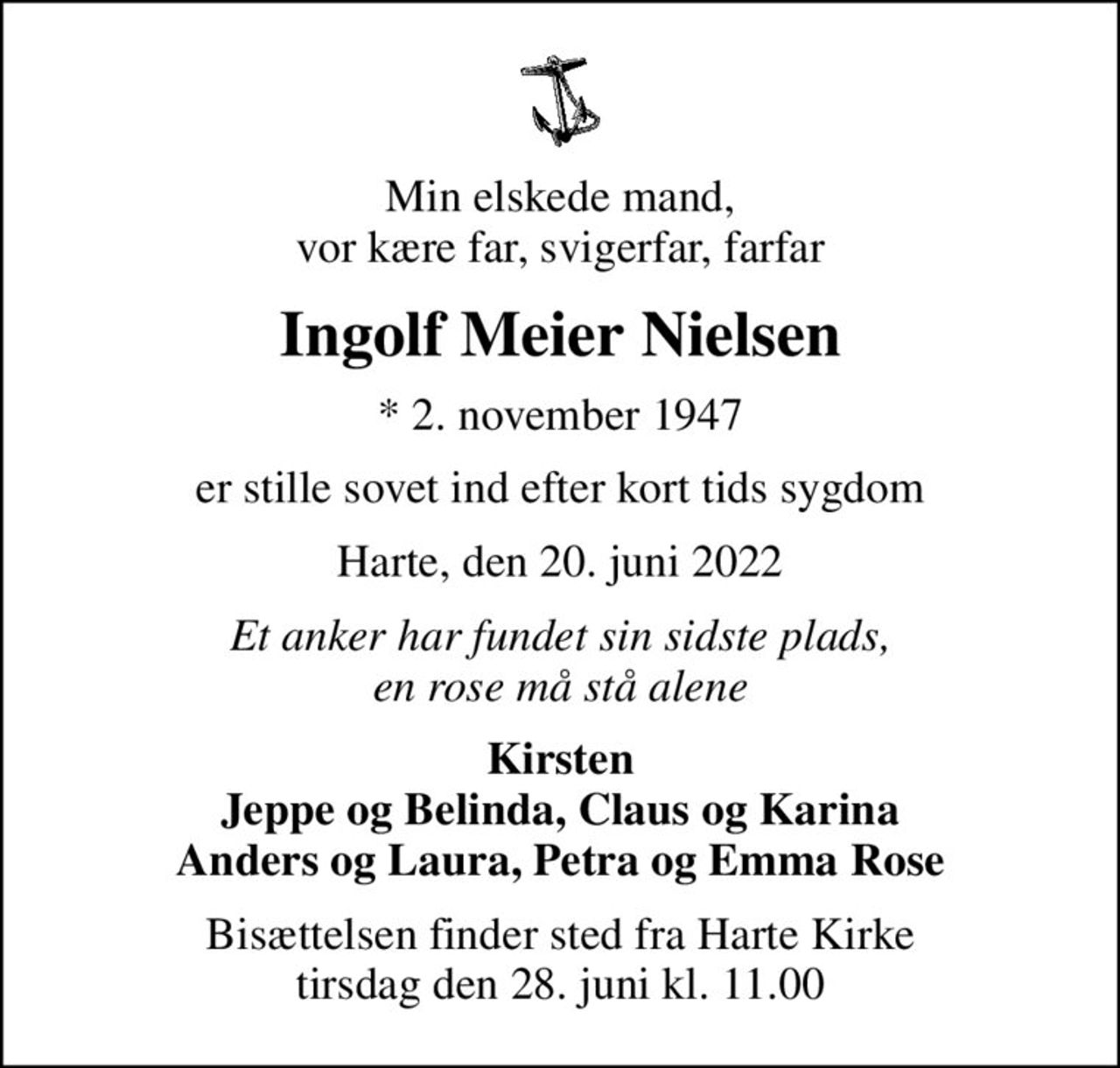 Min elskede mand, vor kære far, svigerfar, farfar
Ingolf Meier Nielsen
* 2. november 1947
er stille sovet ind efter kort tids sygdom
Harte, den 20. juni 2022
Et anker har fundet sin sidste plads, en rose må stå alene
Kirsten Jeppe og Belinda, Claus og Karina Anders og Laura, Petra og Emma Rose
Bisættelsen finder sted fra Harte Kirke  tirsdag den 28. juni kl. 11.00