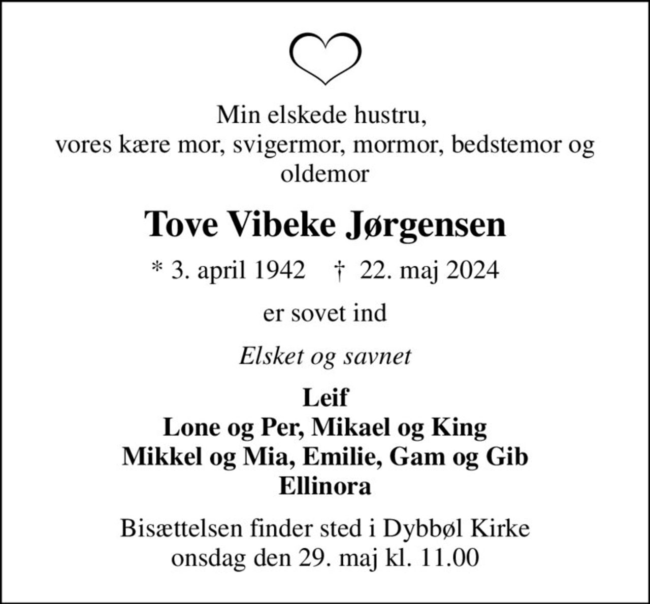 Min elskede hustru,  vores kære mor, svigermor, mormor, bedstemor og oldemor
Tove Vibeke Jørgensen
* 3. april 1942    ✝ 22. maj 2024
er sovet ind
Elsket og savnet
Leif Lone og Per, Mikael og King Mikkel og Mia, Emilie, Gam og Gib Ellinora
Bisættelsen finder sted i Dybbøl Kirke  onsdag den 29. maj kl. 11.00