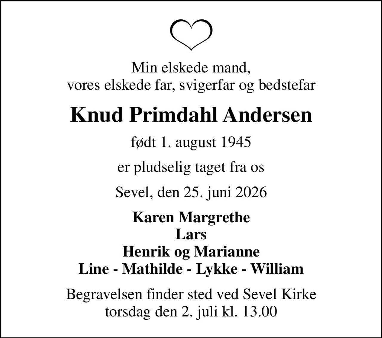 Min elskede mand, vores elskede far, svigerfar og bedstefar
Knud Primdahl Andersen
født 1. august 1945
er pludselig taget fra os
Sevel, den 25. juni 2026
Karen Margrethe Lars Henrik og Marianne Line - Mathilde - Lykke - William
Begravelsen finder sted ved Sevel Kirke  torsdag den 2. juli kl. 13.00