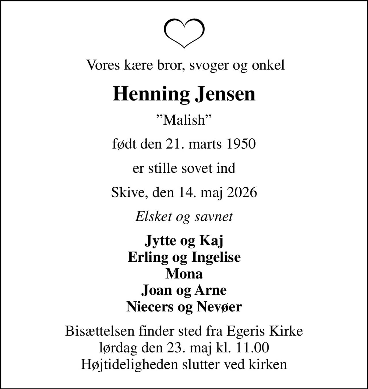 Vores kære bror, svoger og onkel
Henning Jensen
Malish
født den 21. marts 1950
er stille sovet ind
Skive, den 14. maj 2026
Elsket og savnet
Jytte og Kaj Erling og Ingelise Mona Joan og Arne Niecers og Nevøer
Bisættelsen finder sted fra Egeris Kirke  lørdag den 23. maj kl. 11.00  Højtideligheden slutter ved kirken