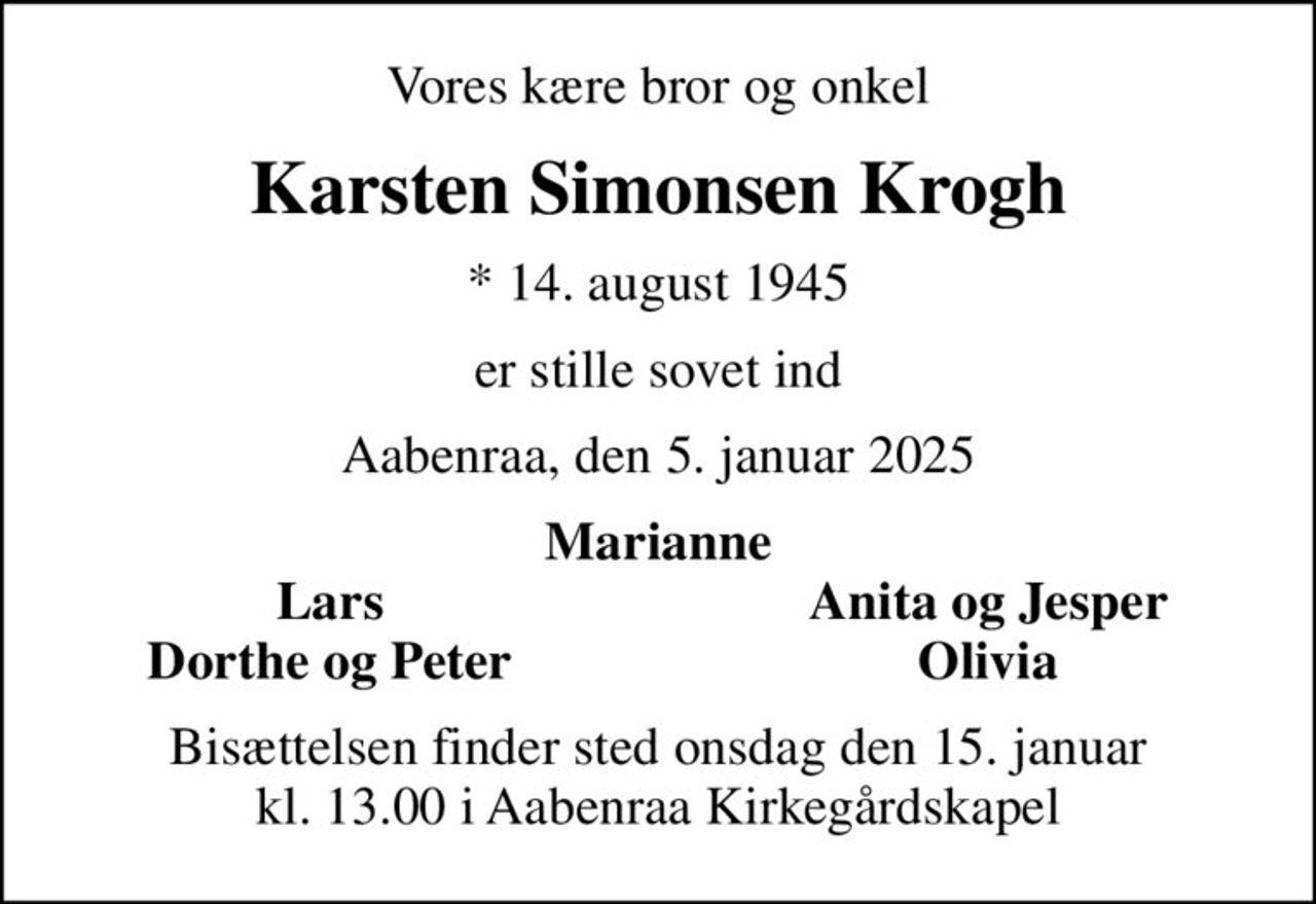 Vores kære bror og onkel
Karsten Simonsen Krogh
* 14. august 1945
er stille sovet ind
Aabenraa, den 5. januar 2025
Marianne
Lars
Anita og Jesper
Dorthe og Peter
Olivia
Bisættelsen finder sted onsdag den 15. januar kl. 13.00 i Aabenraa Kirkegårdskapel