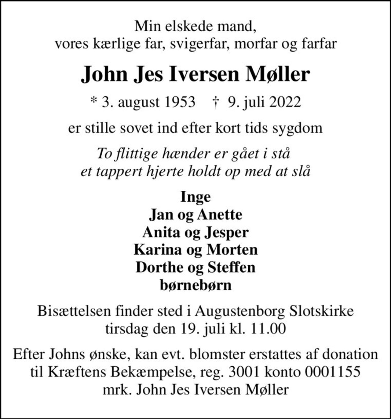 Min elskede mand, vores kærlige far, svigerfar, morfar og farfar
John Jes Iversen Møller
* 3. august 1953    ✝ 9. juli 2022
er stille sovet ind efter kort tids sygdom
To flittige hænder er gået i stå  et tappert hjerte holdt op med at slå
Inge Jan og Anette Anita og Jesper Karina og Morten Dorthe og Steffen børnebørn
Bisættelsen finder sted i Augustenborg Slotskirke  tirsdag den 19. juli kl. 11.00 
Efter Johns ønske, kan evt. blomster erstattes af donation til Kræftens Bekæmpelse, reg. 3001 konto 0001155 mrk. John Jes Iversen Møller
I stedet for evt. blomster kan man betænke
					Kræftens Bekæmpelse reg.3001konto0001155mrk. John Jes Iversen
					Møller