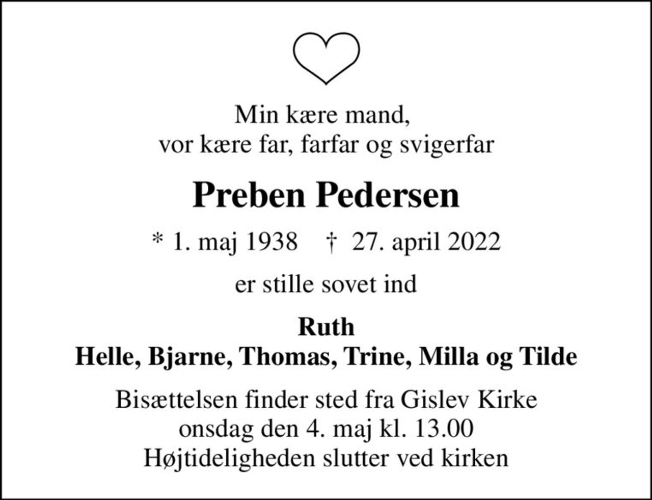 Min kære mand,  vor kære far, farfar og svigerfar
Preben Pedersen
* 1. maj 1938    ✝ 27. april 2022
er stille sovet ind
Ruth Helle, Bjarne, Thomas, Trine, Milla og Tilde
Bisættelsen finder sted fra Gislev Kirke  onsdag den 4. maj kl. 13.00  Højtideligheden slutter ved kirken