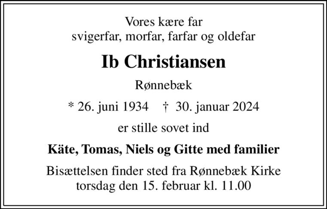 Vores kære far svigerfar, morfar, farfar og oldefar
Ib Christiansen
Rønnebæk
* 26. juni 1934    ✝ 30. januar 2024
er stille sovet ind
Käte, Tomas, Niels og Gitte med familier
Bisættelsen finder sted fra Rønnebæk Kirke  torsdag den 15. februar kl. 11.00