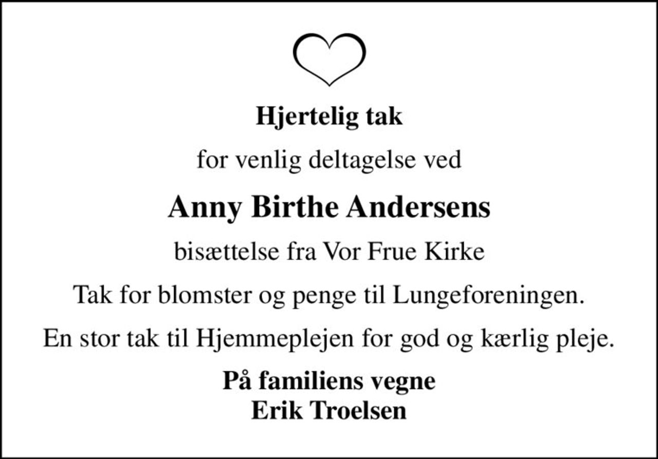 Hjertelig tak
for venlig deltagelse ved
Anny Birthe Andersens
bisættelse fra Vor Frue Kirke
Tak for blomster og penge til Lungeforeningen.
En stor tak til Hjemmeplejen for god og kærlig pleje.
På familiens vegne Erik Troelsen
