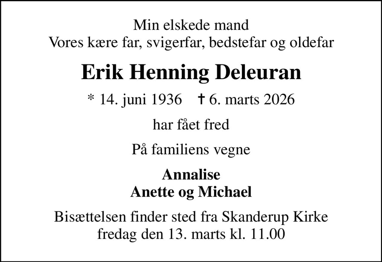 Min elskede mand Vores kære far, svigerfar, bedstefar og oldefar
Erik Henning Deleuran
* 14. juni 1936    ✝ 6. marts 2026
har fået fred
På familiens vegne
Annalise Anette og Michael
Bisættelsen finder sted fra Skanderup Kirke  fredag den 13. marts kl. 11.00