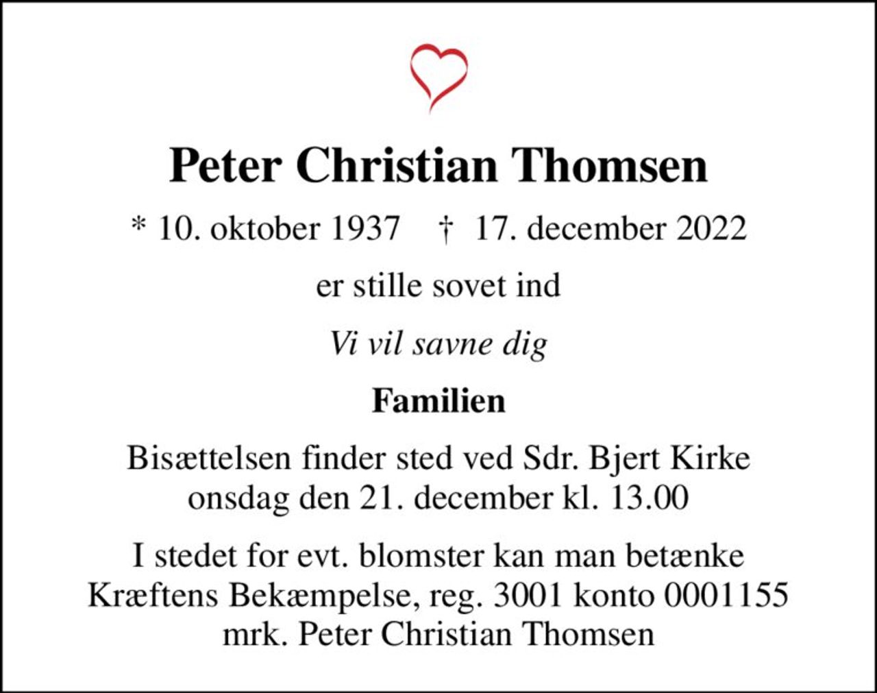 Peter Christian Thomsen
* 10. oktober 1937    ✝ 17. december 2022
er stille sovet ind
Vi vil savne dig
Familien
Bisættelsen finder sted ved Sdr. Bjert Kirke  onsdag den 21. december kl. 13.00 
I stedet for evt. blomster kan man betænke
					Kræftens Bekæmpelse reg.3001konto0001155mrk. Peter Christian
					Thomsen