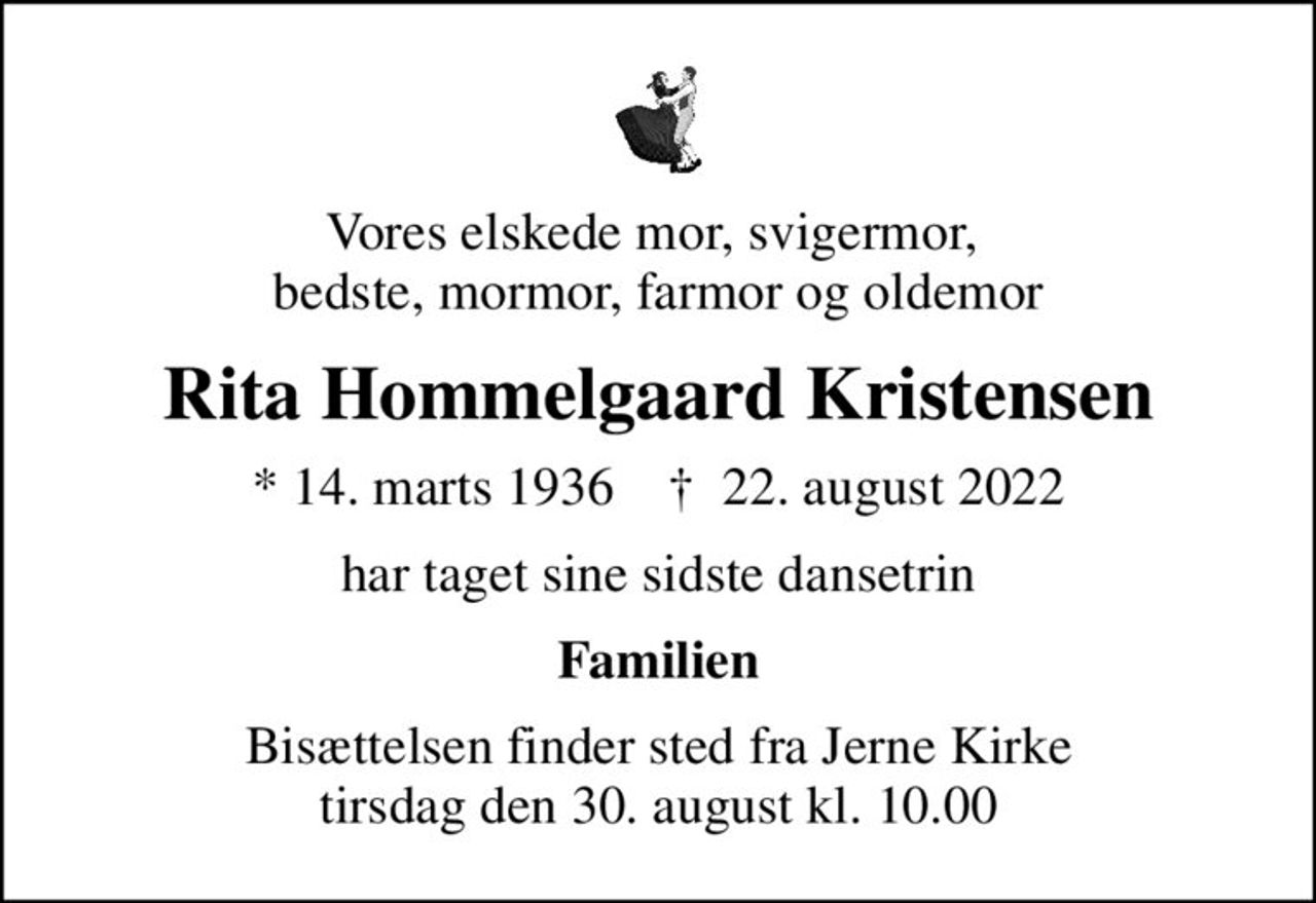 Vores elskede mor, svigermor,  bedste, mormor, farmor og oldemor
Rita Hommelgaard Kristensen
* 14. marts 1936    ✝ 22. august 2022
har taget sine sidste dansetrin
Familien
Bisættelsen finder sted fra Jerne Kirke  tirsdag den 30. august kl. 10.00