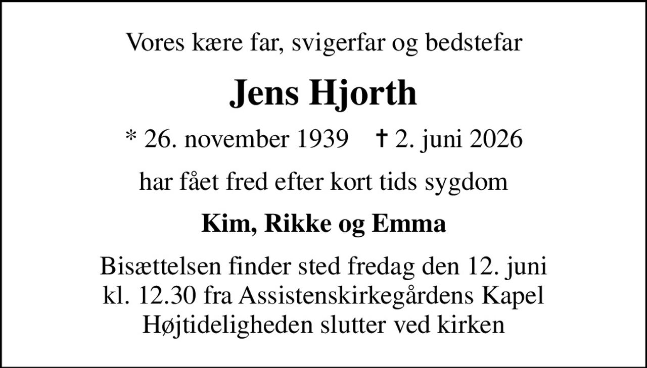 Vores kære far, svigerfar og bedstefar
Jens Hjorth
* 26. november 1939    ✝ 2. juni 2026
har fået fred efter kort tids sygdom
Kim, Rikke og Emma
Bisættelsen finder sted fredag den 12. juni kl. 12.30 fra Assistenskirkegårdens Kapel Højtideligheden slutter ved kirken