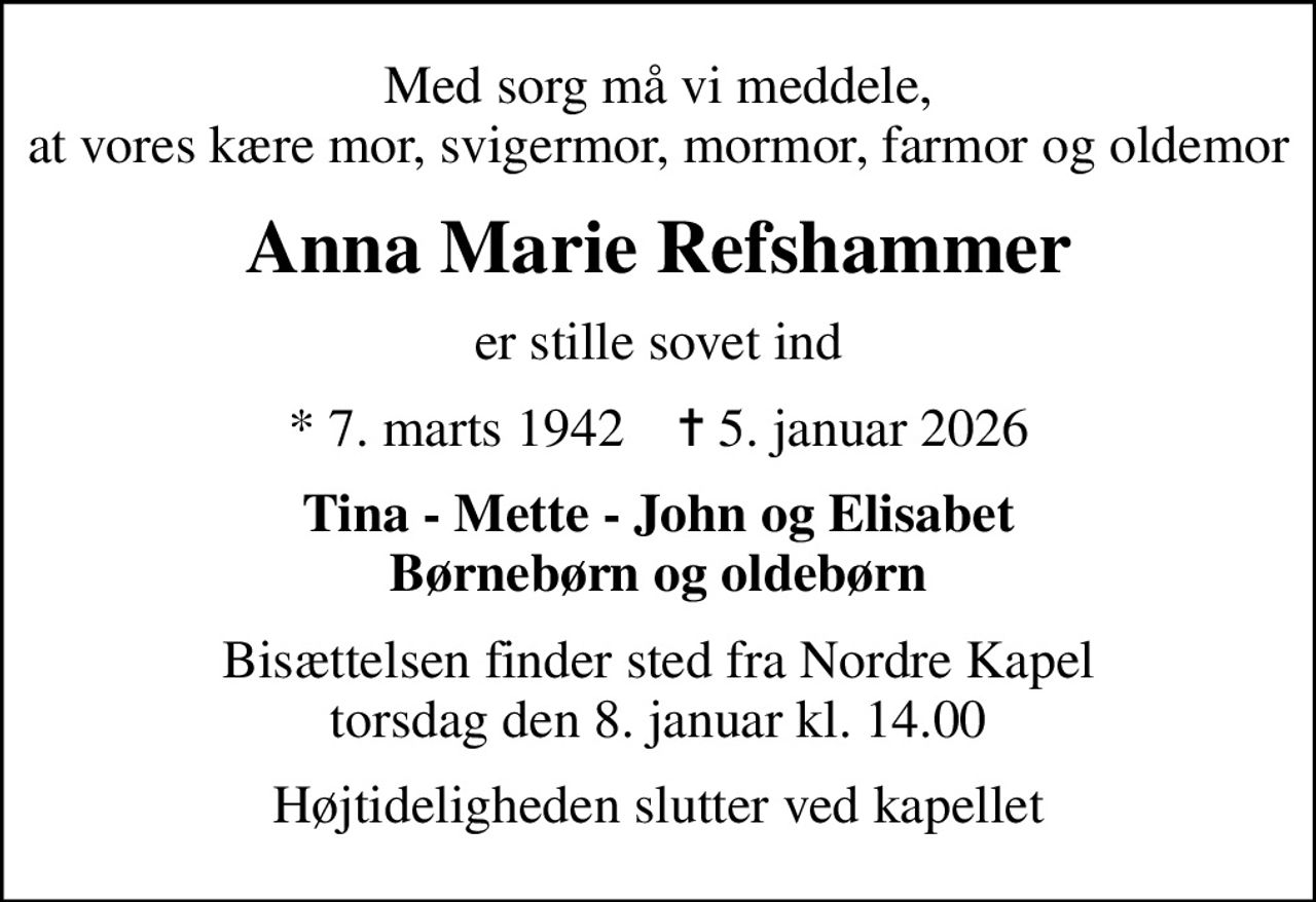 Med sorg må vi meddele, at vores kære mor, svigermor, mormor, farmor og oldemor
Anna Marie Refshammer
er stille sovet ind
* 7. marts 1942    ✝ 5. januar 2026
Tina - Mette - John og Elisabet Børnebørn og oldebørn
Bisættelsen finder sted fra Nordre Kapel torsdag den 8. januar kl. 14.00
Højtideligheden slutter ved kapellet