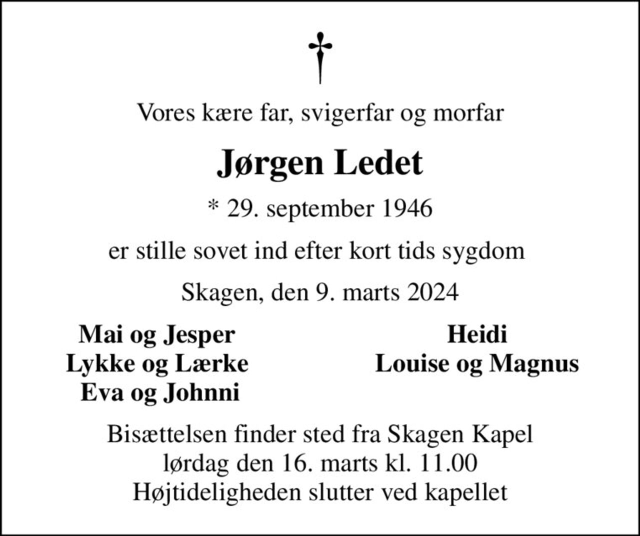 Vores kære far, svigerfar og morfar
Jørgen Ledet
* 29. september 1946
er stille sovet ind efter kort tids sygdom 
Skagen, den 9. marts 2024
Mai og Jesper 
Heidi 
Lykke og Lærke 
Louise og Magnus 
Eva og Johnni
Bisættelsen finder sted fra Skagen Kapel  lørdag den 16. marts kl. 11.00  Højtideligheden slutter ved kapellet