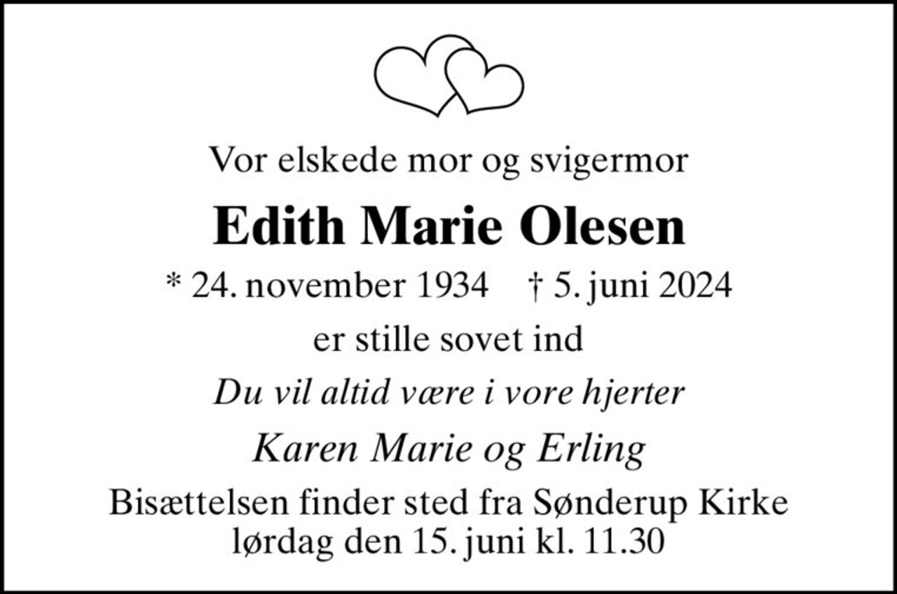 Vor elskede mor og svigermor
Edith Marie Olesen
* 24. november 1934    ✝ 5. juni 2024
er stille sovet ind
Du vil altid være i vore hjerter
Karen Marie og Erling
Bisættelsen finder sted fra Sønderup Kirke  lørdag den 15. juni kl. 11.30