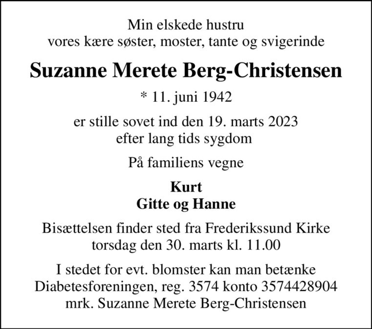 Min elskede hustru vores kære søster, moster, tante og svigerinde
Suzanne Merete Berg-Christensen
* 11. juni 1942
er stille sovet ind den 19. marts 2023 efter lang tids sygdom 
På familiens vegne
Kurt Gitte og Hanne
Bisættelsen finder sted fra Frederikssund Kirke  torsdag den 30. marts kl. 11.00 
I stedet for evt. blomster kan man betænke
					Diabetesforeningen reg.3574kontonr.3574428904mrk. Suzanne
					Merete Berg-Christensen