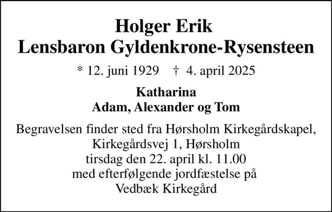 Holger Erik  Lensbaron Gyldenkrone-Rysensteen
* 12. juni 1929    ✝ 4. april 2025
Katharina Adam, Alexander og Tom
Begravelsen finder sted fra Hørsholm Kirkegårdskapel, Kirkegårdsvej 1, Hørsholm tirsdag den 22. april kl. 11.00 med efterfølgende jordfæstelse på  Vedbæk Kirkegård