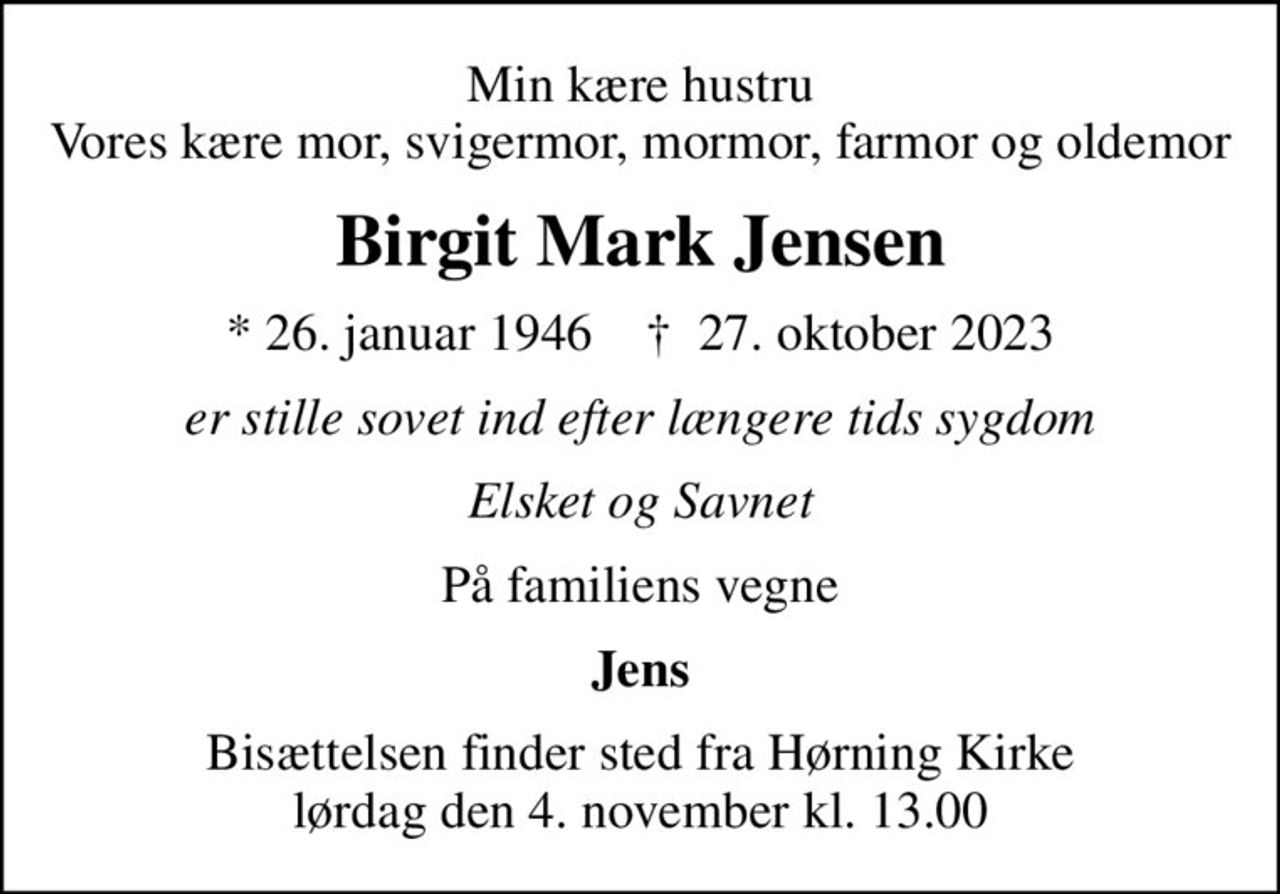 Min kære hustru Vores kære mor, svigermor, mormor, farmor og oldemor
Birgit Mark Jensen
* 26. januar 1946    ✝ 27. oktober 2023
er stille sovet ind efter længere tids sygdom
Elsket og Savnet
På familiens vegne
Jens
Bisættelsen finder sted fra Hørning Kirke  lørdag den 4. november kl. 13.00