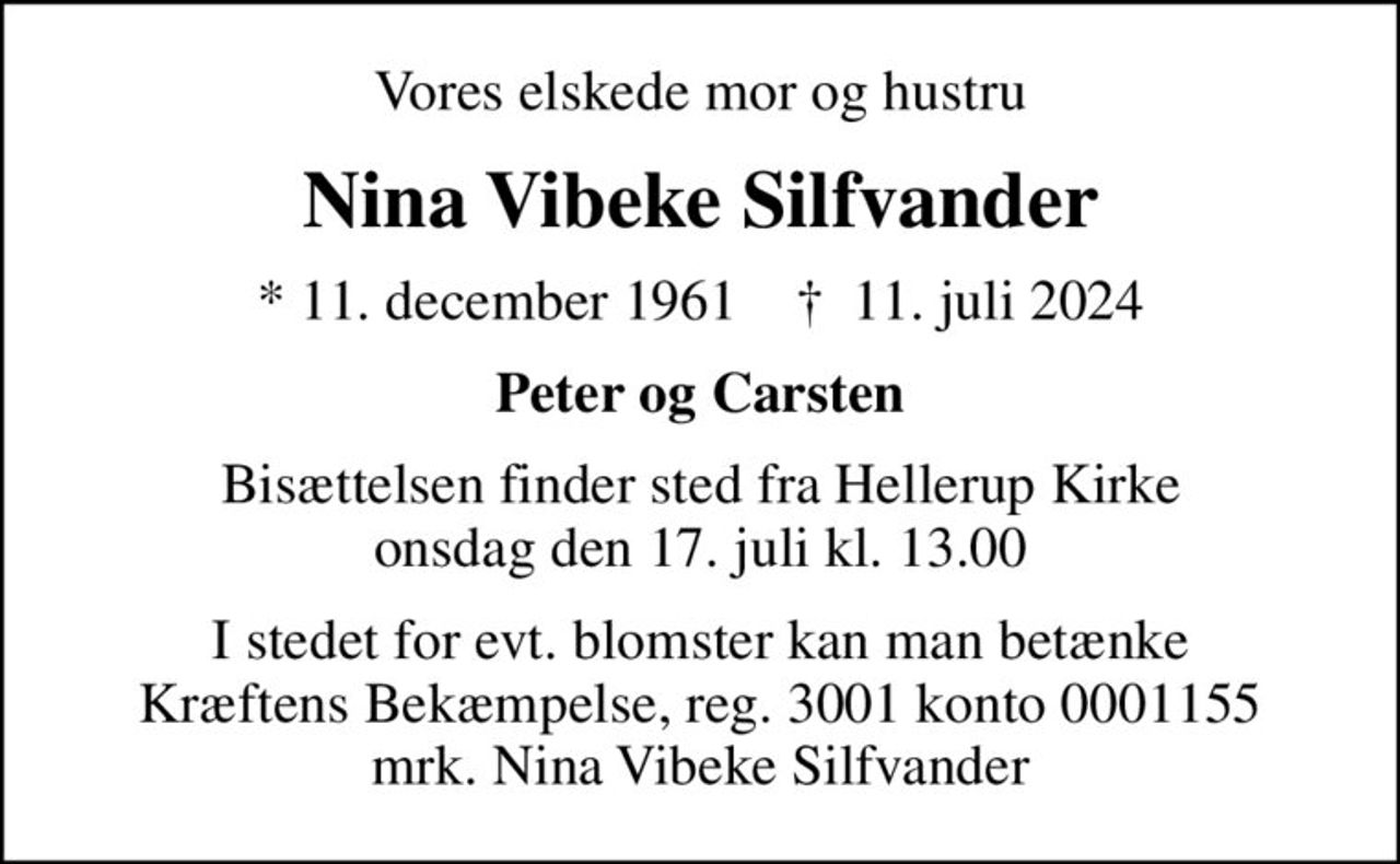 Vores elskede mor og hustru
Nina Vibeke Silfvander
* 11. december 1961    ✝ 11. juli 2024
Peter og Carsten
Bisættelsen finder sted fra Hellerup Kirke  onsdag den 17. juli kl. 13.00 
I stedet for evt. blomster kan man betænke
					Kræftens Bekæmpelse reg.3001konto0001155mrk. Nina
					Vibeke Silfvander